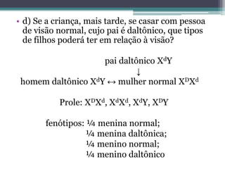 • d) Se a criança, mais tarde, se casar com pessoa
de visão normal, cujo pai é daltônico, que tipos
de filhos poderá ter em relação à visão?
pai daltônico XdY
↓
homem daltônico XdY ↔ mulher normal XDXd
Prole: XDXd, XdXd, XdY, XDY
fenótipos: ¼ menina normal;
¼ menina daltônica;
¼ menino normal;
¼ menino daltônico
 