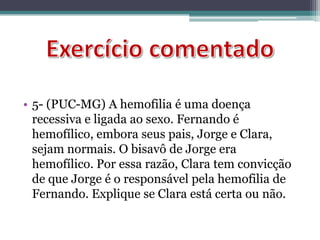 • 5- (PUC-MG) A hemofilia é uma doença
recessiva e ligada ao sexo. Fernando é
hemofílico, embora seus pais, Jorge e Clara,
sejam normais. O bisavô de Jorge era
hemofílico. Por essa razão, Clara tem convicção
de que Jorge é o responsável pela hemofilia de
Fernando. Explique se Clara está certa ou não.
 