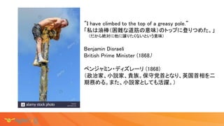 ”I have climbed to the top of a greasy pole.”
「私は油棒（困難な道筋の意味）のトップに登りつめた。」
(だから絶対に他に譲りたくないという意味)
Benjamin Disraeli
British ...
