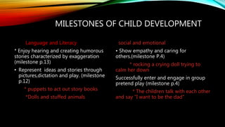 MILESTONES OF CHILD DEVELOPMENT
Language and Literacy
* Enjoy hearing and creating humorous
stories characterized by exaggeration
(milestone p.13)
• Represent ideas and stories through
pictures,dictation and play. (milestone
p.12)
* puppets to act out story books
*Dolls and stuffed animals
social and emotional
• Show empathy and caring for
others.(milestone P.4)
* rocking a crying doll trying to
calm her down
Successfully enter and engage in group
pretend play (milestone p.4)
* The children talk with each other
and say ”I want to be the dad”
 