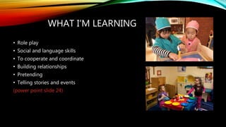 WHAT I’M LEARNING
• Role play
• Social and language skills
• To cooperate and coordinate
• Building relationships
• Pretending
• Telling stories and events
(power point slide 24)
 