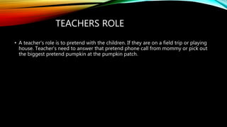 TEACHERS ROLE
• A teacher's role is to pretend with the children. If they are on a field trip or playing
house. Teacher’s need to answer that pretend phone call from mommy or pick out
the biggest pretend pumpkin at the pumpkin patch.
 