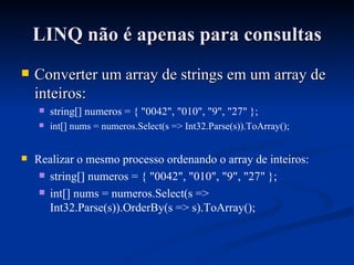 LINQ não é apenas para consultas Converter um array de strings em um array de inteiros: string[] numeros = { "0042", "010", "9", "27" }; int[] nums = numeros.Select(s => Int32.Parse(s)).ToArray(); Realizar o mesmo processo ordenando o array de inteiros: string[] numeros = { "0042", "010", "9", "27" }; int[] nums = numeros.Select(s => Int32.Parse(s)).OrderBy(s => s).ToArray(); 