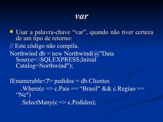 var Usar a palavra-chave “var”, quando não tiver certeza de um tipo de retorno: // Este código não compila. Northwind db = new Northwind(@"Data Source=.\SQLEXPRESS;Initial Catalog=Northwind"); IEnumerable< ? > pedidos = db.Clientes .Where(c => c.País == “Brasil" && c.Regiao == “Ne") .SelectMany(c => c.Pedidos); 