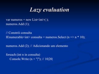 Lazy evaluation var numeros = new List<int>( ); numeros.Add (1); // Constrói consulta IEnumerable<int> consulta = numeros.Select (n => n * 10); numeros.Add (2); // Adicionando um elemento foreach (int n in consulta) Console.Write (n + "|"); // 10|20| 