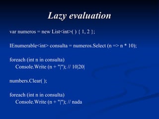 Lazy evaluation var numeros = new List<int>( ) { 1, 2 }; IEnumerable<int> consulta = numeros.Select (n => n * 10); foreach (int n in consulta) Console.Write (n + "|"); // 10|20| numbers.Clear( ); foreach (int n in consulta) Console.Write (n + "|"); // nada 