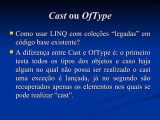 Cast  ou  OfType Como usar LINQ com coleções “legadas” em código base existente? A diferença entre Cast e OfType é: o primeiro testa todos os tipos dos objetos e caso haja algum no qual não possa ser realizado o cast uma exceção é lançada, já no segundo são recuperados apenas os elementos nos quais se pode realizar “cast”. 