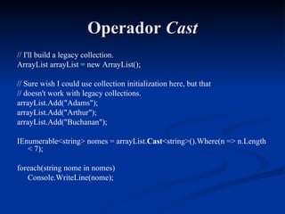 Operador  Cast // I'll build a legacy collection. ArrayList arrayList = new ArrayList(); // Sure wish I could use collection initialization here, but that // doesn't work with legacy collections. arrayList.Add("Adams"); arrayList.Add("Arthur"); arrayList.Add("Buchanan"); IEnumerable<string> nomes = arrayList. Cast <string>().Where(n => n.Length < 7); foreach(string nome in nomes) Console.WriteLine(nome); 