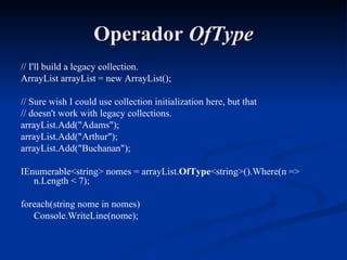 Operador  OfType // I'll build a legacy collection. ArrayList arrayList = new ArrayList(); // Sure wish I could use collection initialization here, but that // doesn't work with legacy collections. arrayList.Add("Adams"); arrayList.Add("Arthur"); arrayList.Add("Buchanan"); IEnumerable<string> nomes = arrayList. OfType <string>().Where(n => n.Length < 7); foreach(string nome in nomes) Console.WriteLine(nome); 
