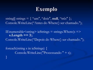 Exemplo string[] strings = { “um", “dois",  null , “três" }; Console.WriteLine(“Antes do Where() ser chamado."); IEnumerable<string> ieStrings = strings.Where(s =>  s.Length == 3 ); Console.WriteLine(“Depois do Where() ser chamado."); foreach(string s in ieStrings) { Console.WriteLine("Processando " + s); } 