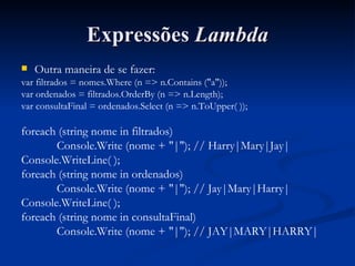 Expressões  Lambda Outra maneira de se fazer: var filtrados = nomes.Where (n => n.Contains ("a")); var ordenados = filtrados.OrderBy (n => n.Length); var consultaFinal = ordenados.Select (n => n.ToUpper( )); foreach (string nome in filtrados) Console.Write (nome + "|"); // Harry|Mary|Jay| Console.WriteLine( ); foreach (string nome in ordenados) Console.Write (nome + "|"); // Jay|Mary|Harry| Console.WriteLine( ); foreach (string nome in consultaFinal) Console.Write (nome + "|"); // JAY|MARY|HARRY| 