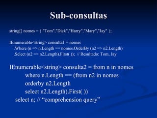 Sub-consultas string[] nomes = { "Tom","Dick","Harry","Mary","Jay" }; IEnumerable<string> consulta1 = nomes .Where (n => n.Length == nomes.OrderBy (n2 => n2.Length) .Select (n2 => n2.Length).First( ));  // Resultado: Tom, Jay IEnumerable<string> consulta2 = from n in nomes where n.Length == (from n2 in nomes orderby n2.Length select n2.Length).First( )) select n; // “comprehension query” 