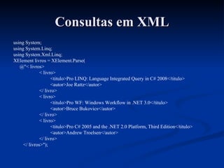 Consultas em XML using System; using System.Linq; using System.Xml.Linq; XElement livros = XElement.Parse( @"< livros> < livro> <titulo>Pro LINQ: Language Integrated Query in C# 2008</titulo> <autor>Joe Rattz</autor> </ livro> < livro> <titulo>Pro WF: Windows Workflow in .NET 3.0</titulo> <autor>Bruce Bukovics</autor> </ livro> < livro> <titulo>Pro C# 2005 and the .NET 2.0 Platform, Third Edition</titulo> <autor>Andrew Troelsen</autor> </ livro> </ livros>"); 