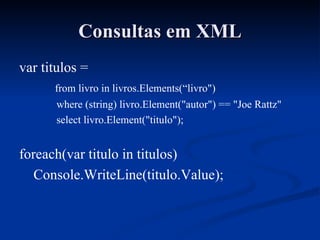 Consultas em XML var titulos = from livro in livros.Elements(“livro") where (string) livro.Element("autor") == "Joe Rattz" select livro.Element("titulo"); foreach(var titulo in titulos) Console.WriteLine(titulo.Value); 