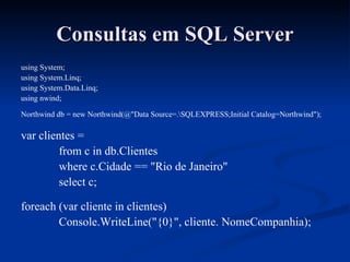 Consultas em SQL Server using System; using System.Linq; using System.Data.Linq; using nwind; Northwind db = new Northwind(@"Data Source=.\SQLEXPRESS;Initial Catalog=Northwind"); var clientes = from c in db.Clientes where c.Cidade == "Rio de Janeiro" select c; foreach (var cliente in clientes) Console.WriteLine("{0}", cliente. NomeCompanhia); 