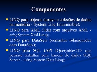 Componentes LINQ para objetos (arrays e coleções de dados na memória -  System.Linq.Enumerable); LINQ para XML (lidar com arquivos XML -  using  System.Xml.Linq); LINQ para DataSets (consultas relacionadas com DataSets); LINQ para SQL (API  IQueryable<T> que permite trabalhar com bancos de dados SQL Server - using System.Data.Linq); 