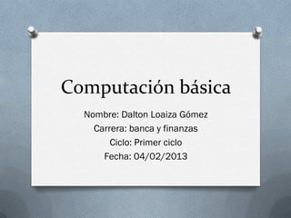 Computación básica
  Nombre: Dalton Loaiza Gómez
    Carrera: banca y finanzas
        Ciclo: Primer ciclo
      Fecha: 04/02/2013
 