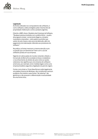 Perfil Corporativo

Dalton Maag




Legislação
As fontes utilizadas nos computadores são softwares, e
como softwares, estão protegidos pelas mesmas leis de
propriedade intelectual e contra a pirataria vigentes.

Citando a ABES, Assoc. Brasileira das Empresas de Software,
“Qualquer pessoa envolvida com a prática ilícita – usuário
de programa ‘pirata’, comerciante ilegal ou cúmplice
na pirataria corporativa – está sujeita a punições que
variam de seis meses a dois anos de detenção, além do
pagamento de indenização milionária aos produtores do
software.”

Na prática, as fontes merecem a mesma atenção e pre-
ocupação que um Gerente de TI tem com o uso de
softwares piratas em sua empresa.

Vigente em vários países do mundo, incluindo o Brasil, a
Convenção de Berna foi acordada na Suíça e estabelece
o reconhecimento do direito de autor entre as nações
soberanas. Isso significa que uma empresa de softwares
americana, por exemplo, tome medidas legais contra uma
empresa brasileira seguindo a legislação do país de origem.

Fontes como Arial ou Times New Roman estão legalmente
vinculadas à licença do Windows, não constituindo nenhum
problema. No entanto, estas fontes “de sistemas” são
genéricas e não possuem a diferenciação e exclusividade
de uma fonte única.




UK Unit 107 245A Coldharbour Lane London, SW9 8RR United Kingdom   Brazil Rua Oswaldo Cruz, 73/301 Sapiranga RS 93800 000
+44 20 7924 0633 info@daltonmaag.com                               +55 51 3599 5543 brasil@daltonmaag.com
 