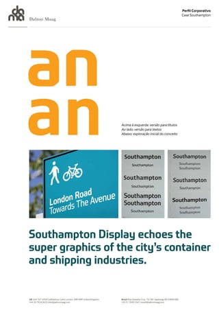 Perfil Corporativo
                                                                                                                            Case Southampton
Dalton Maag




                                                                   Acima à esquerda: versão para títulos
                                                                   Ao lado: versão para textos
                                                                   Abaixo: exploração inicial do conceito




UK Unit 107 245A Coldharbour Lane London, SW9 8RR United Kingdom   Brazil Rua Oswaldo Cruz, 73/301 Sapiranga RS 93800 000
+44 20 7924 0633 info@daltonmaag.com                               +55 51 3599 5543 brasil@daltonmaag.com
 