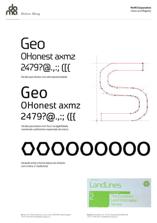 Perfil Corporativo
                                                                                                                            Case Land Registry
Dalton Maag




Versão para títulos com alta expressividade




Versão para textos com foco na legibilidade,
mantendo sutilmente a expressão da marca




Variação entre a forma básica do símbolo
com a letra ‘o’ tradicional




UK Unit 107 245A Coldharbour Lane London, SW9 8RR United Kingdom   Brazil Rua Oswaldo Cruz, 73/301 Sapiranga RS 93800 000
+44 20 7924 0633 info@daltonmaag.com                               +55 51 3599 5543 brasil@daltonmaag.com
 