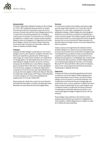 Perfil Corporativo

Dalton Maag




Apresentação                                                       Serviços
O estúdio inglês Dalton Maag foi fundado por Bruno Maag            A natureza dos projetos de branding corporativos exige
em 1991 e têm trabalhado exclusivamente no projeto                 que eles sejam desenvolvidos com o mais alto nível de
de fontes para clientes corporativos e para seu acervo             segurança. Por esta razão, e para garantir a mais alta
exclusivo. Durante este período, Bruno Maag proporcionou           qualidade de design, a Dalton Maag não utiliza designers
o crescimento da empresa passando de um designer                   freelancers. Ao invés disso, investimos em aperfeiçoar a
sozinho para um time de 15 profissionais, com escritórios          nossa crescente equipe. Para auxiliar no gerenciamento de
na Inglaterra e no Brasil. Hoje, a equipe criativa da Dalton       projeto desenvolvemos nossa própria ferramenta de gestão
Maag consiste em 8 designers e 3 engenheiros de fontes.            que permite ao nosso Gerente de Projetos planejar com
Bruno Maag é o Diretor de Criação e Diretor Executivo,             precisão datas de entrega e alocar os recursos adequados a
fornecendo visão à empresa e a supervisão criativa de              todos os projetos.
todos os trabalhos da Dalton Maag.
                                                                   Todos os serviços de engenharia são realizados dentro
A Equipe                                                           da Dalton Maag. Com o passar dos anos, desenvolvemos
A equipe da Dalton Maag é coordenada por 2 de nossos               processos de produção que nos permitem entregas fontes
designers seniors, Ron Carpenter, designer de fontes com           multi-plataformas que aderem a todas as especificações
40 anos de experiência, grande parte na Monotype; e                e padrões de qualidade. Estamos constantemente nos
Fabio Haag, um criativo jovem brasileiro com experiência           atualizando para garantir a confiabilidade das nossas fontes
em design gráfico e de identidade antes de se tornar um            e reinventando estes processos. A Dalton Maag trabalha
especialista em design de fontes. Os outros membros                com as ferramentas padrão do mercado, como Fontlab,
da equipe são Amélie Bonet e Lukas Paltram, designers              Microsoft VTT, Microsoft VOLT e Microsoft Font Validator,
plenos; Jonathan Pierini, Pilar Cano, Francesca Bolognini          assim como nossas próprias ferramentas de produção,
e Fernando Caro, designers. A equipe de engenharia é               manipulação e validação de fontes.
composta por Vincent Connare, que havia trabalhado na
produção de fontes digitais na Microsoft, Malcolm Wooden,          Segurança
ex-colaborador da Monotype e DTP Types e Paolo Mazzetti,           O projeto de fontes corporativas geralmente demanda
um jovem designer com marcantes habilidades de                     a criação de uma fonte original. A Dalton Maag sempre
programação no FontLab e Adobe FDK.                                aborda cada projeto como se fosse o primeiro já desen-
                                                                   volvido; nunca recorremos a uma fonte existente, nem
Nossa equipe de criação tem o apoio do nosso Gerente               modificamos uma fonte pronta para entregar algo apa-
de Projetos Shiraaz Gabru, do Diretor de Operações Dave            rentemente novo, e nunca copiamos o trabalho de outros.
Marshall e da nossa Gerente de Contas Angela Gilroy.               Cada caractere é desenhado do zero, pelo designer com
                                                                   o software Fontlab. A modificação de fontes somente é
                                                                   considerada por solicitação expressa do cliente e com
                                                                   a permissão legal do designer original da fonte e de sua
                                                                   empresa.

                                                                   Para proteger nossos clientes e nós mesmos contra
                                                                   qualquer potencial ação que questione a legalidade de
                                                                   nosso trabalho, a Dalton Maag possui um seguro no valor
                                                                   de 5 milhões de Libras Esterlinas.




UK Unit 107 245A Coldharbour Lane London, SW9 8RR United Kingdom   Brazil Rua Oswaldo Cruz, 73/301 Sapiranga RS 93800 000
+44 20 7924 0633 info@daltonmaag.com                               +55 51 3599 5543 brasil@daltonmaag.com
 