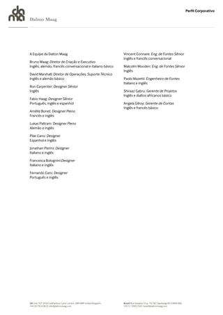Perfil Corporativo

Dalton Maag




A Equipe da Dalton Maag                                            Vincent Connare: Eng. de Fontes Sênior
                                                                   Inglês e francês conversacional
Bruno Maag: Diretor de Criação e Executivo
Inglês, alemão, francês conversacional e italiano básico           Malcolm Wooden: Eng. de Fontes Sênior
                                                                   Inglês
David Marshall: Diretor de Operações, Suporte Técnico
Inglês e alemão básico                                             Paolo Mazetti: Engenheiro de Fontes
                                                                   Italiano e inglês
Ron Carpenter: Designer Sênior
Inglês                                                             Shiraaz Gabru: Gerente de Projetos
                                                                   Inglês e dialtos africanos básico
Fabio Haag: Designer Sênior
Português, inglês e espanhol                                       Angela Gilroy: Gerente de Contas
                                                                   Inglês e francês básico
Amélie Bonet: Designer Pleno
Francês e inglês

Lukas Paltram: Designer Pleno
Alemão e inglês

Pilar Cano: Designer
Espanhol e inglês

Jonathan Pierini: Designer
Italiano e inglês

Francesca Bolognini:Designer
Italiano e inglês

Fernando Caro: Designer
Português e inglês




UK Unit 107 245A Coldharbour Lane London, SW9 8RR United Kingdom   Brazil Rua Oswaldo Cruz, 73/301 Sapiranga RS 93800 000
+44 20 7924 0633 info@daltonmaag.com                               +55 51 3599 5543 brasil@daltonmaag.com
 