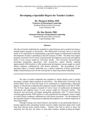 NATIONAL FORUM OF EDUCATIONAL ADMINISTRATION AND SUPERVISION JOURNAL
VOLUME 29, NUMBER 4, 2012
1
Developing a Specialist Degree for Teacher Leaders
Dr. Margaret Dalton, PhD
Professor of Educational Leadership
Southeast Missouri State University
Cape Girardeau, MO
Dr. Ray Dowdy, PhD
Assistant Professor of Educational Leadership
Southeast Missouri State University
Cape Girardeau, MO
Abstract
The idea of teacher leadership has exploded in school districts and is quickly becoming a
popular degree program at universities. One Midwestern University strove to meet the
needs of its constituents by implementing a specialist degree in Educational Leadership
Development (Teacher Leadership) in the Fall semester of 2005. The thirty hour degree
program consisted of twelve hours of professional development coursework and eighteen
hours of core courses taught by University faculty. The University had previously
developed partnership agreements with seventy-five school districts reaching
approximately 8500 teachers to offer professional development courses taught on school
district campuses collaboratively with district personnel. The development of the
specialist degree in teacher leadership was a natural outgrowth of these partnerships.
Higher Educational proved to be the missing link to improving teacher leadership.
The idea of teacher leadership has exploded in school districts and is quickly
becoming a popular degree program at universities. One Midwestern University in the
United States strove to meet the needs of its constituents by implementing a Specialist
Degree in Educational Leadership Development (teacher leadership) in the fall of 2005.
The 30 hour degree program consisted of twelve hours of professional development
coursework and eighteen hours of core courses taught by University faculty. The
university had previously developed partnership agreements with 75 school districts
reaching approximately 8500 teachers to offer professional development courses taught
on school district campuses collaboratively with district personnel. The development of
the Specialist Degree in Educational Leadership Development was a natural outgrowth of
these partnerships.
Through working with school districts and teachers in the partnership districts, it
became apparent that outstanding teachers desired a higher education degree that would
help them become better teacher leaders. Teachers who had no desire to leave the
classroom but did have the desire to lead other teachers needed an option for higher
 