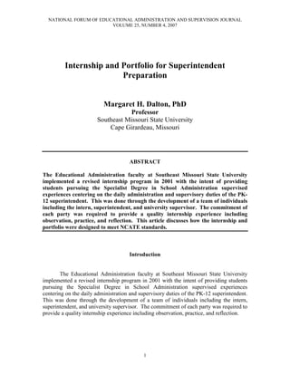NATIONAL FORUM OF EDUCATIONAL ADMINISTRATION AND SUPERVISION JOURNAL
                        VOLUME 25, NUMBER 4, 2007




         Internship and Portfolio for Superintendent
                        Preparation


                          Margaret H. Dalton, PhD
                                   Professor
                       Southeast Missouri State University
                           Cape Girardeau, Missouri




                                     ABSTRACT

The Educational Administration faculty at Southeast Missouri State University
implemented a revised internship program in 2001 with the intent of providing
students pursuing the Specialist Degree in School Administration supervised
experiences centering on the daily administration and supervisory duties of the PK-
12 superintendent. This was done through the development of a team of individuals
including the intern, superintendent, and university supervisor. The commitment of
each party was required to provide a quality internship experience including
observation, practice, and reflection. This article discusses how the internship and
portfolio were designed to meet NCATE standards.



                                     Introduction


        The Educational Administration faculty at Southeast Missouri State University
implemented a revised internship program in 2001 with the intent of providing students
pursuing the Specialist Degree in School Administration supervised experiences
centering on the daily administration and supervisory duties of the PK-12 superintendent.
This was done through the development of a team of individuals including the intern,
superintendent, and university supervisor. The commitment of each party was required to
provide a quality internship experience including observation, practice, and reflection.




                                           1
 