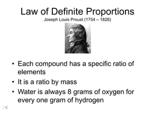 Law of Definite Proportions
Joseph Louis Proust (1754 – 1826)
• Each compound has a specific ratio of
elements
• It is a ratio by mass
• Water is always 8 grams of oxygen for
every one gram of hydrogen
 