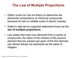 The Law of Multiple Proportions
• Dalton could not use his theory to determine the
elemental compositions of chemical compounds
because he had no reliable scale of atomic masses.
• Dalton’s data led to a general statement known as the
law of multiple proportions.
• Law states that when two elements form a series of
compounds, the ratios of the masses of the second
element that are present per gram of the first element
can almost always be expressed as the ratios of
integers.
Copyright © 2007 Pearson Benjamin Cummings. All rights reserved.
 