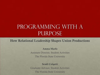 PROGRAMMING WITH A
         PURPOSE
How Relational Leadership Shapes Union Productions

                       Amma Marfo
            Assistant Director, Student Activities
                The Florida State University


                       Sendi Colquitt
            Graduate Advisor, Student Activities
                The Florida State University
 