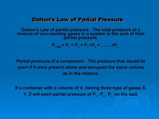 Dalton’s Law of Partial Pressure Dalton’s Law of partial pressure : The total pressure of a mixture of non-reacting gases in a system is the sum of their partial pressure. P Total  = P 1  + P 2  + P 3  +P 4  + …….+P n Partial pressure of a component : The pressure that would be exert if it were present alone and occupied the same volume as in the mixture. If a container with a volume of V, having three type of gases X, Y, Z will exert partial pressure of P x  , P y  , P z  on the wall. 