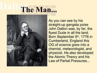 OO OO OO OO OO OO OO OO OO OO OO OO OO OO OO OO OO OO OO  Dalton The Man... As you can see by his straight-up gangsta poise John Dalton was, by far, the flyest Dude in all the land. Born September 6 th , 1776 in Cumberland, England this OG of science grew into a chemist, meteorologist, and physicist. He also developed the Atomic Theory and his Law of Partial Pressures... 