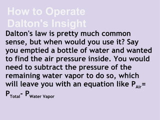 Dalton's law is pretty much common sense, but when would you use it? Say you emptied a bottle of water and wanted to find the air pressure inside. You would need to subtract the pressure of the remaining water vapor to do so, which will leave you with an equation like P Air = P Total - P Water Vapor How to Operate Dalton's Insight 