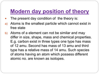 Modern day position of theory
 The present day condition of the theory is:
a) Atoms is the smallest particle which cannot exist in
free state
b) Atoms of a element can not be similar and may
differ in size, shape, mass and chemical properties.
E.g. carbon exist in three types one type has mass
of 12 amu. Second has mass of 13 amu and third
type has a relative mass of 14 amu. Such species
of atoms having an atom which possess different
atomic no. are known as isotopes.
 