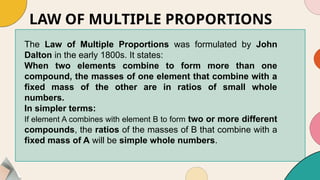 LAW OF MULTIPLE PROPORTIONS
The Law of Multiple Proportions was formulated by John
Dalton in the early 1800s. It states:
When two elements combine to form more than one
compound, the masses of one element that combine with a
fixed mass of the other are in ratios of small whole
numbers.
In simpler terms:
If element A combines with element B to form two or more different
compounds, the ratios of the masses of B that combine with a
fixed mass of A will be simple whole numbers.
 