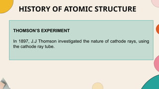 HISTORY OF ATOMIC STRUCTURE
THOMSON’S EXPERIMENT
In 1897, J.J Thomson investigated the nature of cathode rays, using
the cathode ray tube.
 