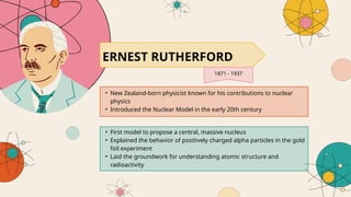 • New Zealand-born physicist known for his contributions to nuclear
physics
• Introduced the Nuclear Model in the early 20th century
ERNEST RUTHERFORD
1871 - 1937
• First model to propose a central, massive nucleus
• Explained the behavior of positively charged alpha particles in the gold
foil experiment
• Laid the groundwork for understanding atomic structure and
radioactivity
 