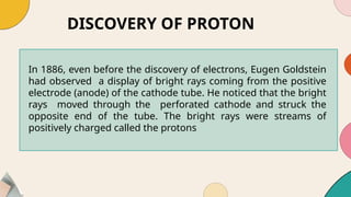 DISCOVERY OF PROTON
In 1886, even before the discovery of electrons, Eugen Goldstein
had observed a display of bright rays coming from the positive
electrode (anode) of the cathode tube. He noticed that the bright
rays moved through the perforated cathode and struck the
opposite end of the tube. The bright rays were streams of
positively charged called the protons
 