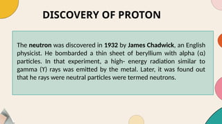 DISCOVERY OF PROTON
The neutron was discovered in 1932 by James Chadwick, an English
physicist. He bombarded a thin sheet of beryllium with alpha (α)
particles. In that experiment, a high- energy radiation similar to
gamma (ϒ) rays was emitted by the metal. Later, it was found out
that he rays were neutral particles were termed neutrons.
 