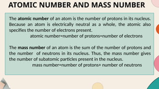 ATOMIC NUMBER AND MASS NUMBER
The atomic number of an atom is the number of protons in its nucleus.
Because an atom is electrically neutral as a whole, the atomic also
specifies the number of electrons present.
atomic number=number of protons=number of electrons
The mass number of an atom is the sum of the number of protons and
the number of neutrons in its nucleus. Thus, the mass number gives
the number of subatomic particles present in the nucleus.
mass number=number of protons+ number of neutrons
 