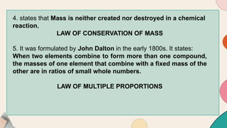 4. states that Mass is neither created nor destroyed in a chemical
reaction.
LAW OF CONSERVATION OF MASS
5. It was formulated by John Dalton in the early 1800s. It states:
When two elements combine to form more than one compound,
the masses of one element that combine with a fixed mass of the
other are in ratios of small whole numbers.
LAW OF MULTIPLE PROPORTIONS
 