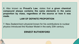 6. Also known as Proust's Law, states that a given chemical
compound always contains the same elements in the same
proportion by mass, regardless of the source or how it was
made.
LAW OF DEFINITE PROPORTION
7. New Zealand-born physicist known for his contributions to nuclear
physics introduced the Nuclear Model in the early 20th century.
ERNEST RUTHERFORD
 