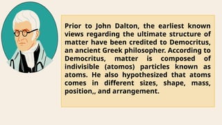 Prior to John Dalton, the earliest known
views regarding the ultimate structure of
matter have been credited to Democritus,
an ancient Greek philosopher. According to
Democritus, matter is composed of
indivisible (atomos) particles known as
atoms. He also hypothesized that atoms
comes in different sizes, shape, mass,
position,, and arrangement.
 