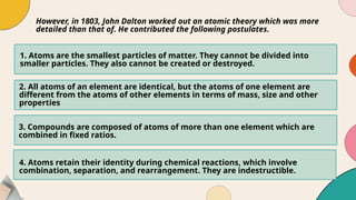 1. Atoms are the smallest particles of matter. They cannot be divided into
smaller particles. They also cannot be created or destroyed.
However, in 1803, John Dalton worked out an atomic theory which was more
detailed than that of. He contributed the following postulates.
2. All atoms of an element are identical, but the atoms of one element are
different from the atoms of other elements in terms of mass, size and other
properties
3. Compounds are composed of atoms of more than one element which are
combined in fixed ratios.
4. Atoms retain their identity during chemical reactions, which involve
combination, separation, and rearrangement. They are indestructible.
 
