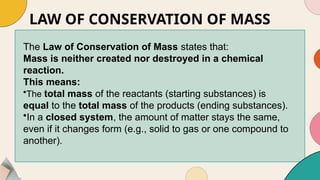 LAW OF CONSERVATION OF MASS
The Law of Conservation of Mass states that:
Mass is neither created nor destroyed in a chemical
reaction.
This means:
•The total mass of the reactants (starting substances) is
equal to the total mass of the products (ending substances).
•In a closed system, the amount of matter stays the same,
even if it changes form (e.g., solid to gas or one compound to
another).
 