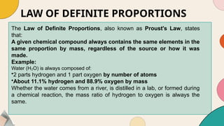 LAW OF DEFINITE PROPORTIONS
The Law of Definite Proportions, also known as Proust's Law, states
that:
A given chemical compound always contains the same elements in the
same proportion by mass, regardless of the source or how it was
made.
Example:
Water (H O) is always composed of:
₂
•2 parts hydrogen and 1 part oxygen by number of atoms
•About 11.1% hydrogen and 88.9% oxygen by mass
Whether the water comes from a river, is distilled in a lab, or formed during
a chemical reaction, the mass ratio of hydrogen to oxygen is always the
same.
 