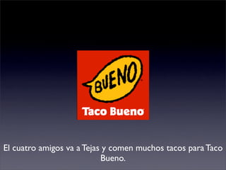 El cuatro amigos va a Tejas y comen muchos tacos para Taco
                           Bueno.
 