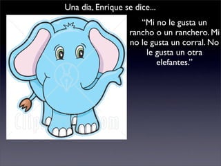 Una dia, Enrique se dice...
                      “Mi no le gusta un
                   rancho o un ranchero. Mi
                   no le gusta un corral. No
                        le gusta un otra
                           elefantes.”
 