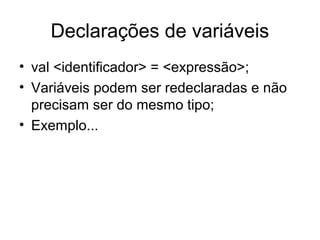 Declarações de variáveis
• val <identificador> = <expressão>;
• Variáveis podem ser redeclaradas e não
precisam ser do mesmo tipo;
• Exemplo...
 